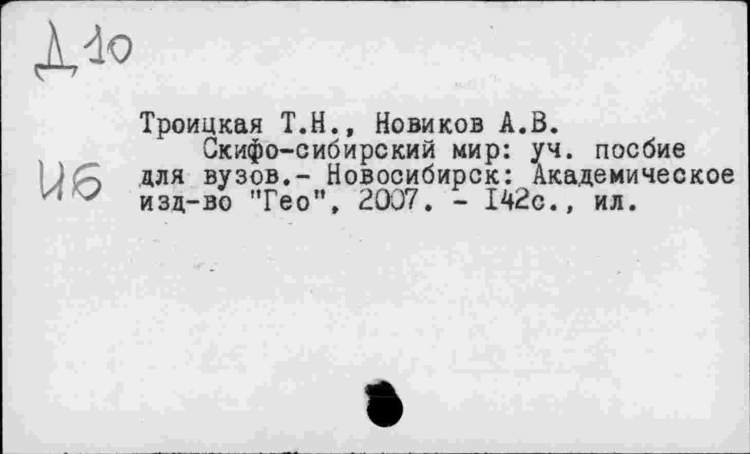 ﻿
Троицкая Т.Н., Новиков A.Ö.
Скифо-сибирский мир: уч. посбие для вузов.- Новосибирск: Академическое изд-во "Гео”, 2007. - 142с., ил.